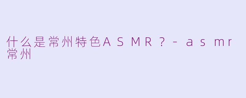 什么是常州特色ASMR？-asmr常州