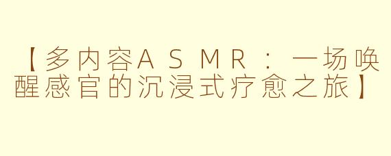 【多内容ASMR：一场唤醒感官的沉浸式疗愈之旅】