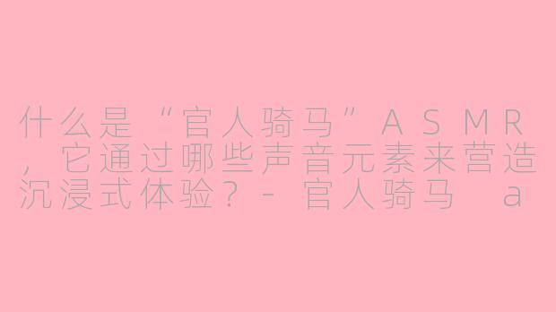 什么是“官人骑马”ASMR，它通过哪些声音元素来营造沉浸式体验？-官人骑马 asmr
