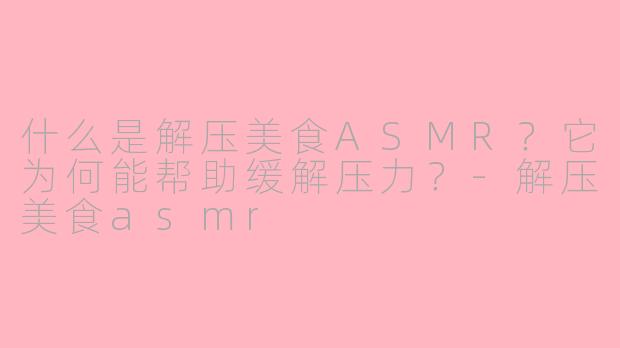 什么是解压美食ASMR？它为何能帮助缓解压力？-解压美食asmr