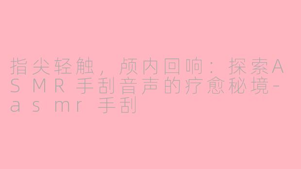指尖轻触，颅内回响：探索ASMR手刮音声的疗愈秘境-asmr手刮