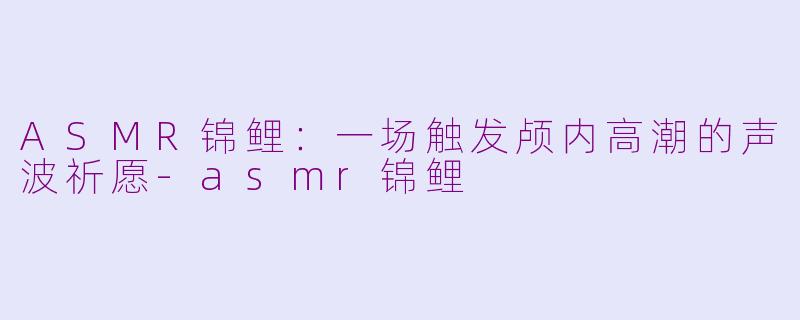 ASMR锦鲤:一场触发颅内高潮的声波祈愿-asmr锦鲤