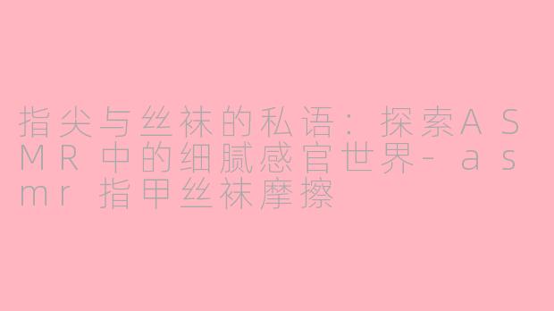 指尖与丝袜的私语：探索ASMR中的细腻感官世界-asmr指甲丝袜摩擦