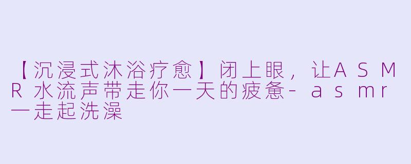 【沉浸式沐浴疗愈】闭上眼，让ASMR水流声带走你一天的疲惫-asmr一走起洗澡