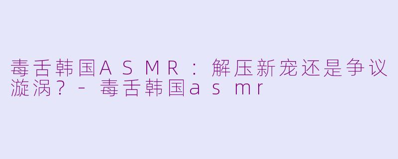 毒舌韩国ASMR：解压新宠还是争议漩涡？