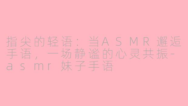 指尖的轻语：当ASMR邂逅手语，一场静谧的心灵共振-asmr妹子手语