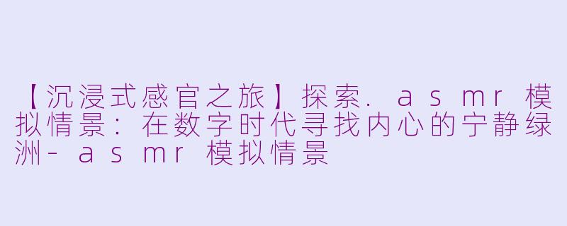 【沉浸式感官之旅】探索.asmr模拟情景：在数字时代寻找内心的宁静绿洲-asmr模拟情景