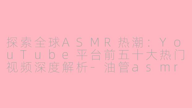 探索全球ASMR热潮：YouTube平台前五十大热门视频深度解析-油管asmr排行前五十