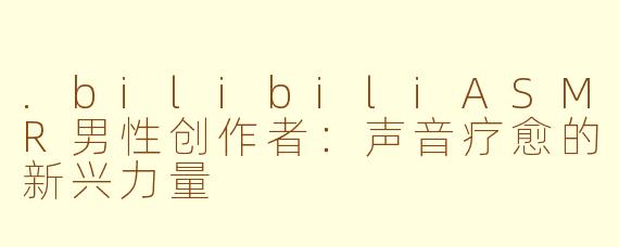 .bilibiliASMR男性创作者：声音疗愈的新兴力量