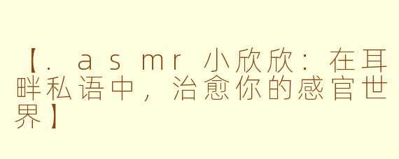 【.asmr小欣欣：在耳畔私语中，治愈你的感官世界】