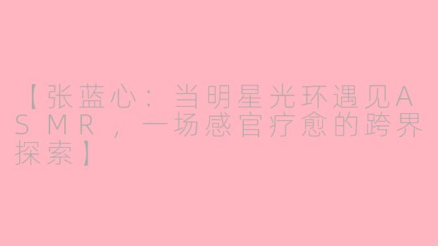 【张蓝心：当明星光环遇见ASMR，一场感官疗愈的跨界探索】