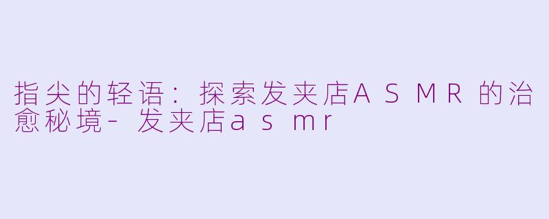 指尖的轻语：探索发夹店ASMR的治愈秘境-发夹店asmr