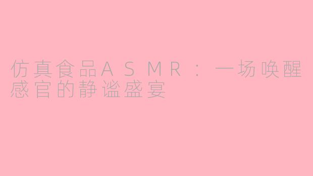 仿真食品ASMR:一场唤醒感官的静谧盛宴