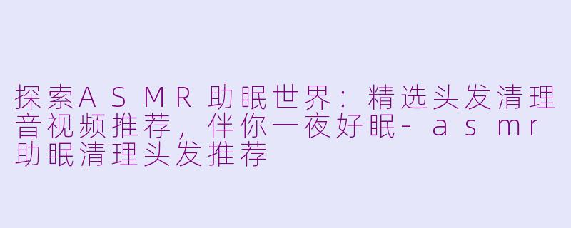 探索ASMR助眠世界：精选头发清理音视频推荐，伴你一夜好眠-asmr助眠清理头发推荐