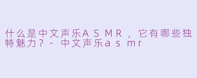 什么是中文声乐ASMR，它有哪些独特魅力？