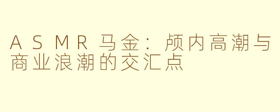 ASMR马金：颅内高潮与商业浪潮的交汇点