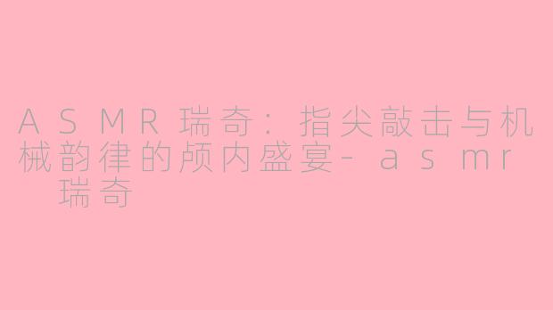 ASMR瑞奇：指尖敲击与机械韵律的颅内盛宴