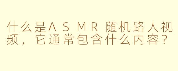 什么是ASMR随机路人视频，它通常包含什么内容？