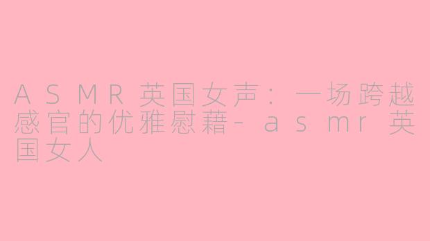 ASMR英国女声：一场跨越感官的优雅慰藉