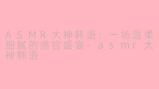ASMR大神韩语：一场温柔细腻的感官盛宴-asmr大神韩语
