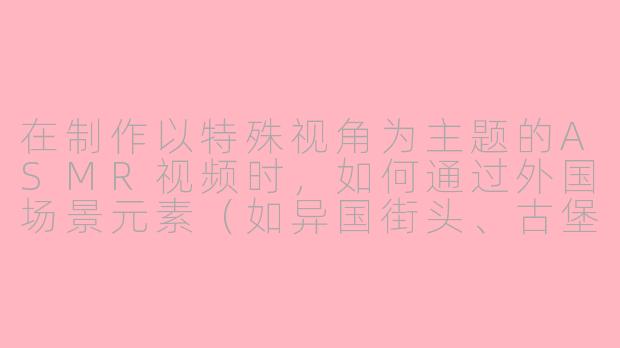 在制作以特殊视角为主题的ASMR视频时，如何通过外国场景元素（如异国街头、古堡房间或雨林树屋）来增强观众的沉浸感和新鲜感？