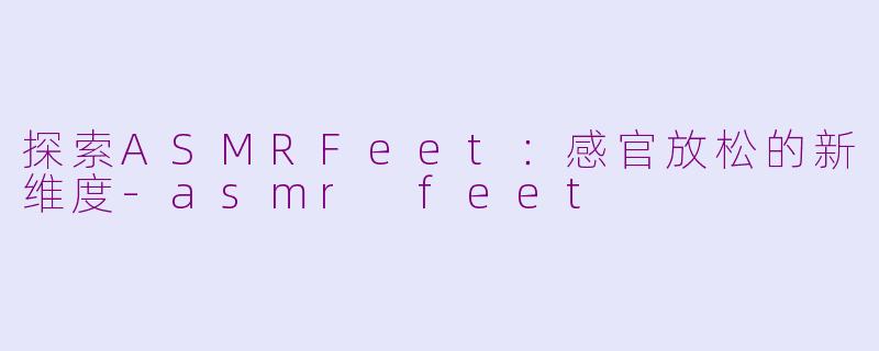 探索ASMRFeet：感官放松的新维度-asmr feet