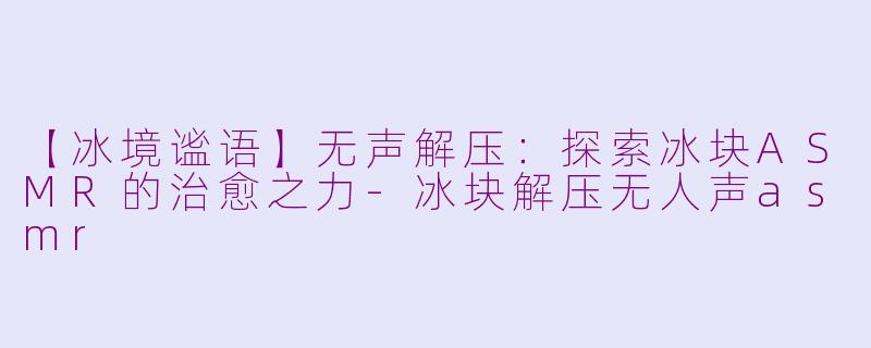 【冰境谧语】无声解压：探索冰块ASMR的治愈之力-冰块解压无人声asmr