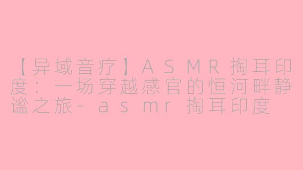 【异域音疗】ASMR掏耳印度：一场穿越感官的恒河畔静谧之旅-asmr掏耳印度