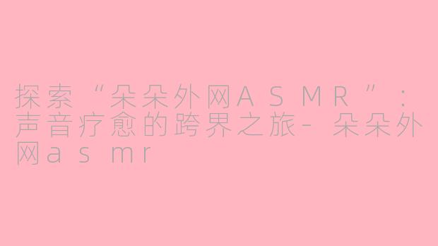 探索“朵朵外网ASMR”：声音疗愈的跨界之旅-朵朵外网asmr