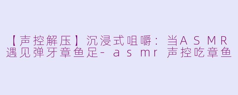 【声控解压】沉浸式咀嚼：当ASMR遇见弹牙章鱼足-asmr声控吃章鱼