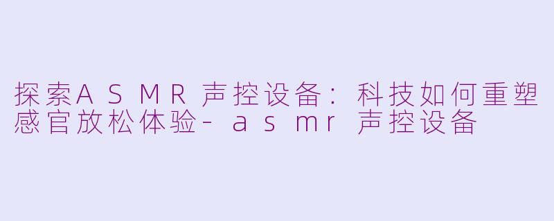 探索ASMR声控设备：科技如何重塑感官放松体验-asmr声控设备