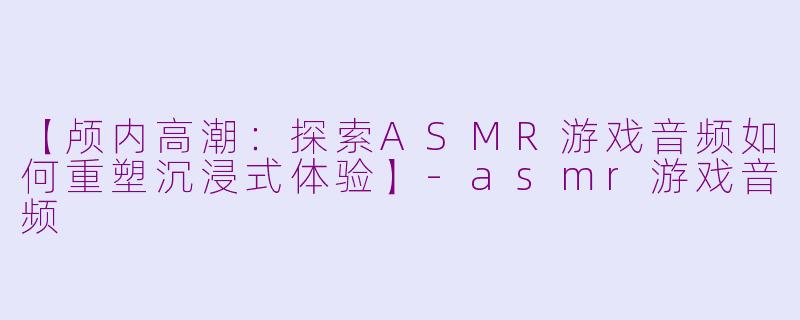 【颅内高潮：探索ASMR游戏音频如何重塑沉浸式体验】-asmr游戏音频