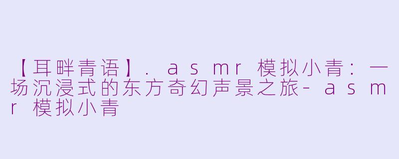 【耳畔青语】.asmr模拟小青：一场沉浸式的东方奇幻声景之旅-asmr模拟小青