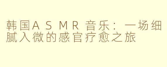 韩国ASMR音乐：一场细腻入微的感官疗愈之旅