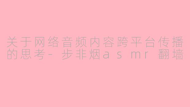 关于网络音频内容跨平台传播的思考-步非烟asmr翻墙