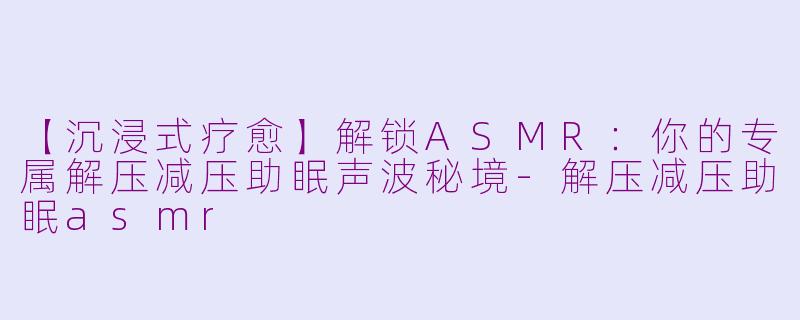 【沉浸式疗愈】解锁ASMR：你的专属解压减压助眠声波秘境-解压减压助眠asmr