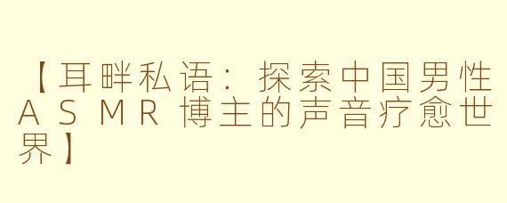 【耳畔私语:探索中国男性ASMR博主的声音疗愈世界】