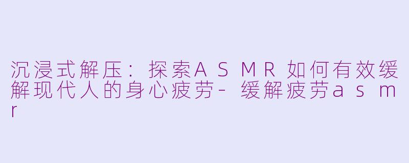 沉浸式解压：探索ASMR如何有效缓解现代人的身心疲劳-缓解疲劳asmr