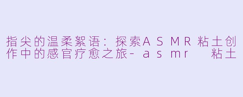 指尖的温柔絮语:探索ASMR粘土创作中的感官疗愈之旅-asmr 粘土