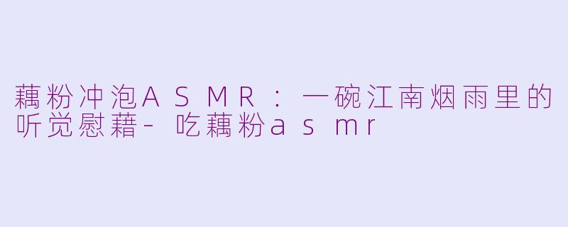 藕粉冲泡ASMR：一碗江南烟雨里的听觉慰藉-吃藕粉asmr