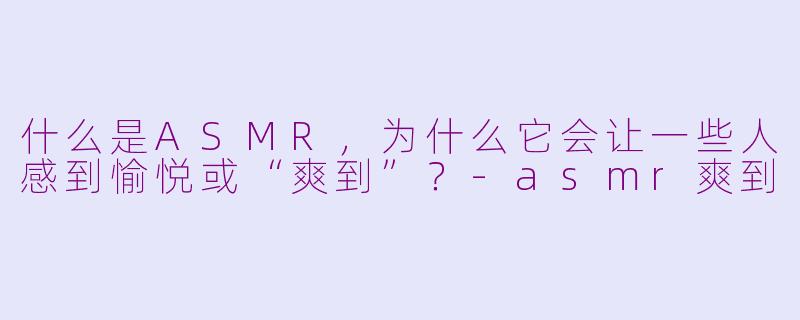 什么是ASMR，为什么它会让一些人感到愉悦或“爽到”？-asmr爽到
