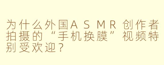 为什么外国ASMR创作者拍摄的“手机换膜”视频特别受欢迎？