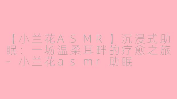 【小兰花ASMR】沉浸式助眠：一场温柔耳畔的疗愈之旅-小兰花asmr助眠