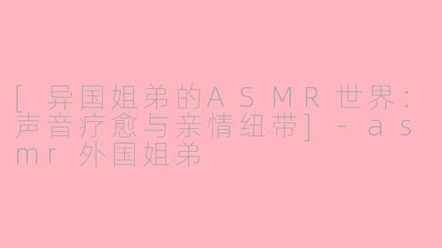[异国姐弟的ASMR世界：声音疗愈与亲情纽带]-asmr外国姐弟