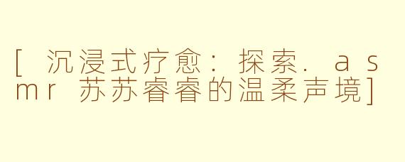 [沉浸式疗愈：探索.asmr苏苏睿睿的温柔声境]