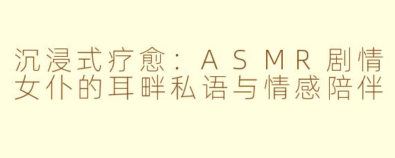 沉浸式疗愈：ASMR剧情女仆的耳畔私语与情感陪伴