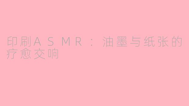 印刷ASMR：油墨与纸张的疗愈交响