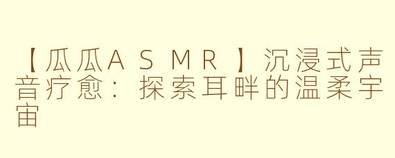 【瓜瓜ASMR】沉浸式声音疗愈：探索耳畔的温柔宇宙