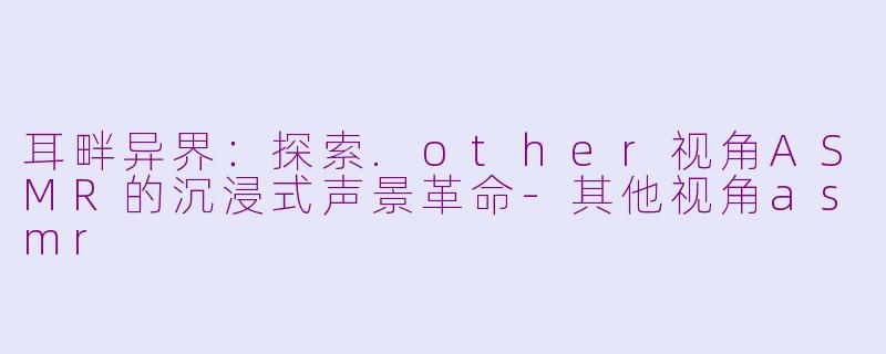 耳畔异界：探索.other视角ASMR的沉浸式声景革命