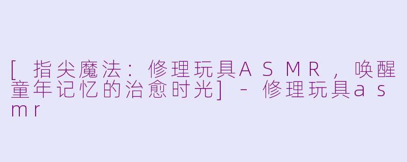 [指尖魔法：修理玩具ASMR，唤醒童年记忆的治愈时光]-修理玩具asmr